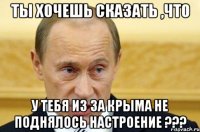 ты хочешь сказать ,что у тебя из за Крыма не поднялось настроение ???