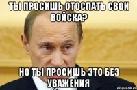 ты просишь отослать свои войска? но ты просишь это без уважения