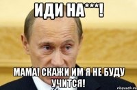 Иди на***! Мама! СКАЖИ ИМ Я НЕ БУДУ УЧИТСЯ!