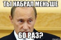 Ты набрал меньше 60 раз?