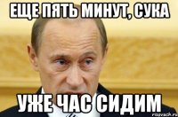 еще пять минут, сука уже час сидим