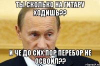 Ты сколько на гитару ходишь?? И че до сих пор перебор не освоил??