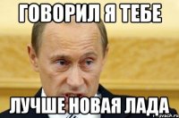 Говорил я тебе Лучше новая Лада