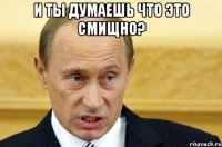 И ТЫ ДУМАЕШЬ ЧТО ЭТО СМИЩНО? 