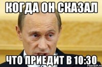 когда он сказал что приедит в 10:30