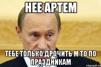 Нее Артем Тебе только дрочить м то по праздникам