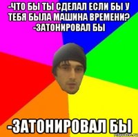 -что бы ты сделал если бы у тебя была машина времени? -затонировал бы -затонировал бы