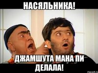 Насяльника! Джамшута мана Пи делала!