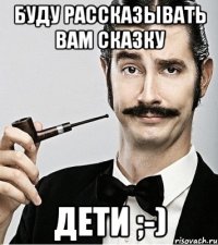 буду рассказывать вам сказку ДЕТИ ;-)