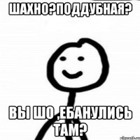 Шахно?Поддубная? Вы шо ,ебанулись там?