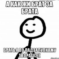 А как жи брат за брата Братья по падзалупнаму творагу?((