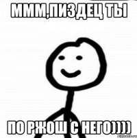 ммм,пиздец ты по ржош с него))))