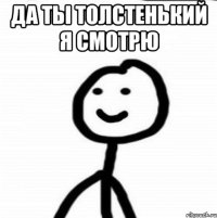 ДА ТЫ ТОЛСТЕНЬКИЙ Я СМОТРЮ 