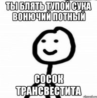 ТЫ БЛЯТЬ ТУПОЙ СУКА ВОНЮЧИЙ ПОТНЫЙ СОСОК ТРАНСВЕСТИТА