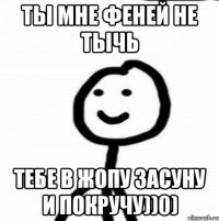 Ты мне феней не тычь Тебе в жопу засуну и покручу))0)