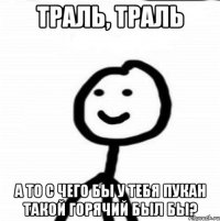 траль, траль а то с чего бы у тебя пукан такой горячий был бы?