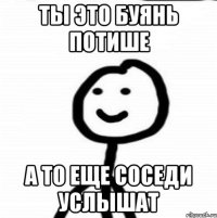 ты это буянь потише а то еще соседи услышат