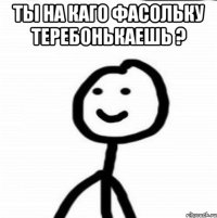 ты на каго фасольку теребонькаешь ? 