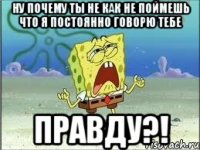 ну почему ты не как не поймешь что я постоянно говорю тебе правду?!