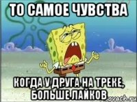 то самое чувства когда у друга на треке, больше лайков