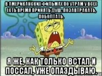 В американских фильмах по утрам у всех есть время принять душ, позавтракать, поболтать. Я же, как только встал и поссал, уже опаздываю.