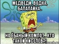 Медведи, водка, балалайка.. Но ёбаный компот.. КТО ТАКОЙ КИСЕЛЁВ?!