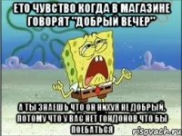 Ето чувство когда в магазине говорят "Добрый вечер" А ты знаешь что он нихуя не добрый, потому что у вас нет гондонов что бы поебаться