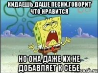 кидаешь даше песни,говорит что нравится но она даже их не добавляет к себе