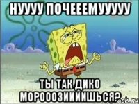 НУУУУ ПОЧЕЕЕМУУУУУ ТЫ ТАК ДИКО МОРОООЗИИИИШЬСЯ?