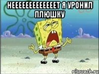 НЕЕЕЕЕЕЕЕЕЕЕЕЕТ Я УРОНИЛ ПЛЮШКУ 