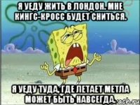 я уеду жить в Лондон. мне Кингс-Кросс будет сниться. я уеду туда, где летает метла может быть навсегда.