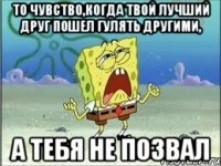 То чувство,когда твой лучший друг пошел гулять другими, А тебя не позвал