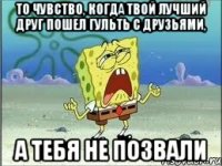 То чувство, когда твой лучший друг пошел гульть с друзьями, А тебя не позвали