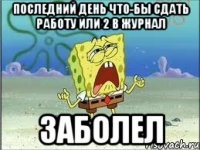 последний день что-бы сдать работу или 2 в журнал ЗАБОЛЕЛ