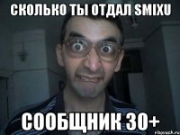 СКОЛЬКО ТЫ ОТДАЛ SMIXU СООБЩНИК 30+