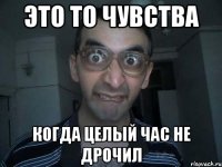 это то чувства когда целый час не дрочил