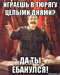 Играешь в Тюрягу целыми днями? Да ты ебанулся!