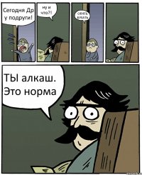 Сегодня Др у подруги! ну и что?! ОПЯТЬ БУХАТЬ ТЫ алкаш. Это норма