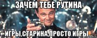 зачем тебе рутина ИГРЫ,старина,просто игры...