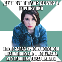 де ти був питаю? де був? А горілку пив я тебе зараз хрясну по голові скакалкою але я подумала хто гроші буде заробляти