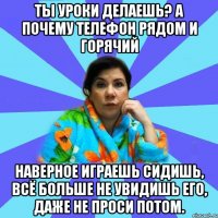 ТЫ УРОКИ ДЕЛАЕШЬ? А ПОЧЕМУ ТЕЛЕФОН РЯДОМ И ГОРЯЧИЙ НАВЕРНОЕ ИГРАЕШЬ СИДИШЬ, ВСЁ БОЛЬШЕ НЕ УВИДИШЬ ЕГО, ДАЖЕ НЕ ПРОСИ ПОТОМ.