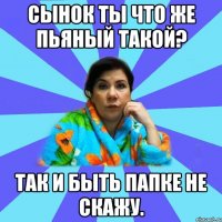 сынок ты что же пьяный такой? так и быть папке не скажу.