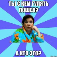 ты с кем гулять пошел? А кто это?