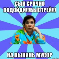 Сын срочно подойди!!!быстрей!!! на,выкинь мусор