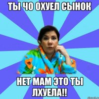 Ты чо охуел сынок Нет мам это ты лхуела!!