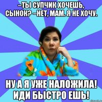 –Ты супчик хочешь, сынок? –Нет, мам. Я не хочу. Ну а я уже наложила! Иди быстро ешь!