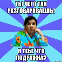 Ты чего так разговариваешь! Я тебе что подружка?