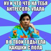 ну и что что на тебя антресоль упала я в твои годы ела какшки с пола