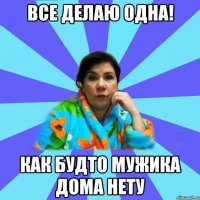 все делаю одна! как будто мужика дома нету