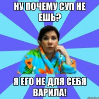 ну почему суп не ешь? я его не для себя варила!